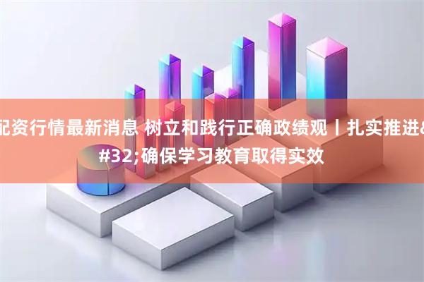 配资行情最新消息 树立和践行正确政绩观丨扎实推进 确保学习教育取得实效